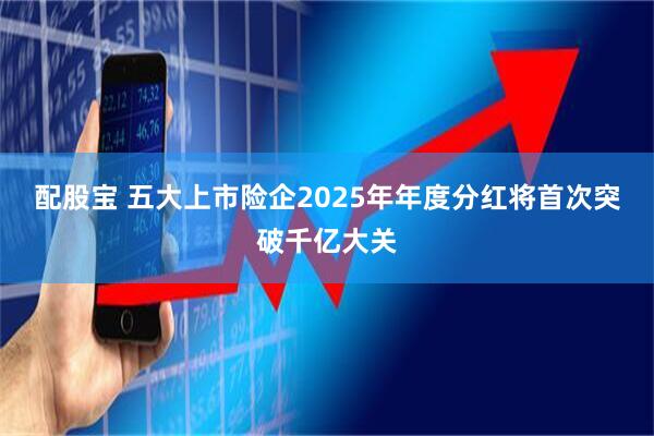 配股宝 五大上市险企2025年年度分红将首次突破千亿大关