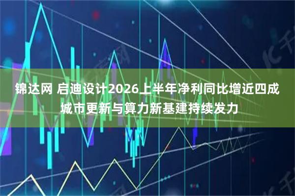 锦达网 启迪设计2026上半年净利同比增近四成 城市更新与算力新基建持续发力