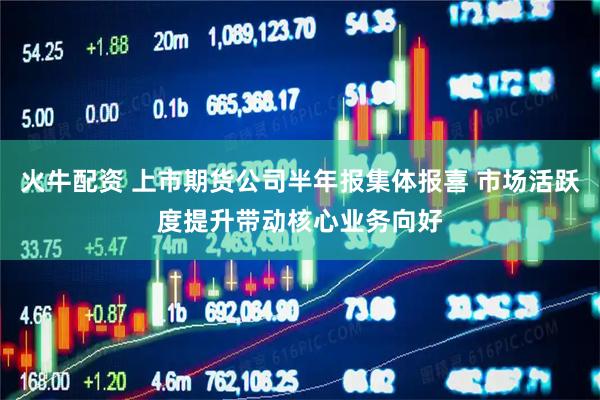 火牛配资 上市期货公司半年报集体报喜 市场活跃度提升带动核心业务向好