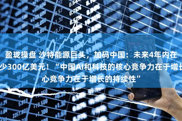 盈珑操盘 沙特能源巨头，加码中国：未来4年内在中国投资至少300亿美元！“中国AI和科技的核心竞争力在于增长的持续性”